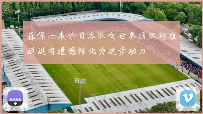 森保一表示日本队向世界顶级标准迈进将遗憾转化为进步动力
