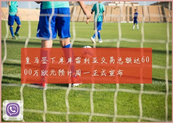 皇马签下库库雷利亚交易总额达6000万欧元预计周一正式宣布
