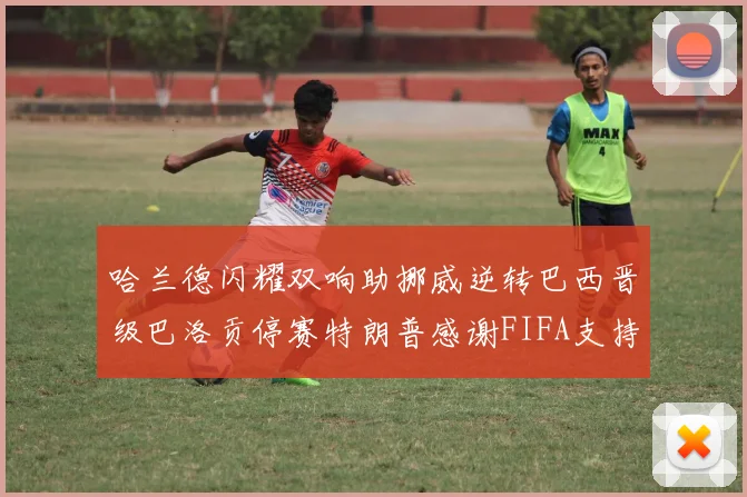 哈兰德闪耀双响助挪威逆转巴西晋级巴洛贡停赛特朗普感谢FIFA支持