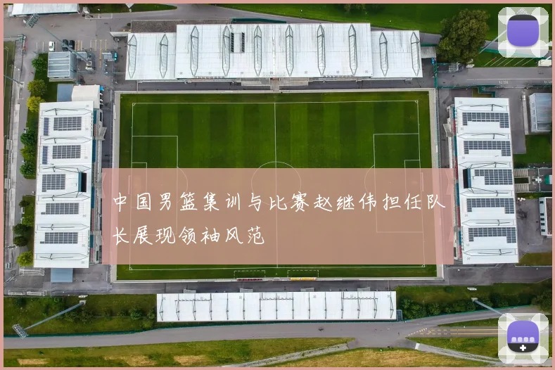 中国男篮集训与比赛赵继伟担任队长展现领袖风范