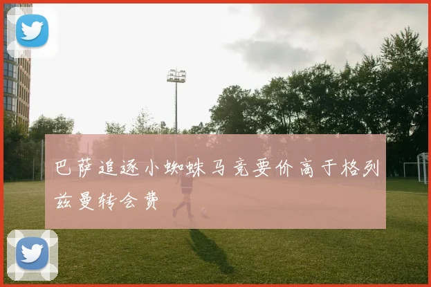 巴萨追逐小蜘蛛马竞要价高于格列兹曼转会费