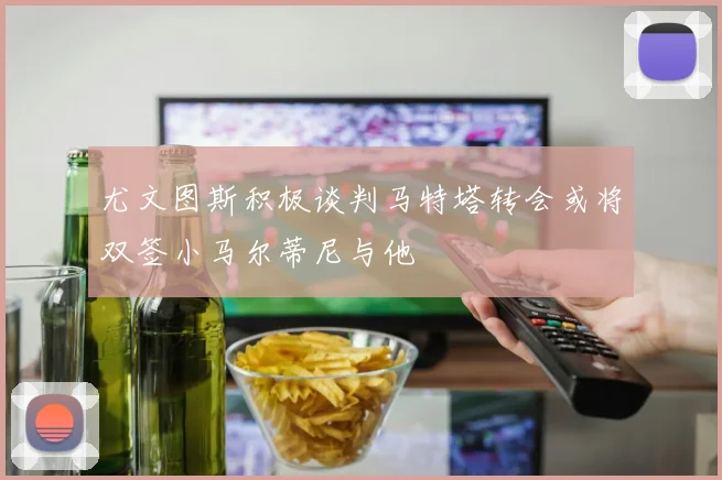 尤文图斯积极谈判马特塔转会或将双签小马尔蒂尼与他