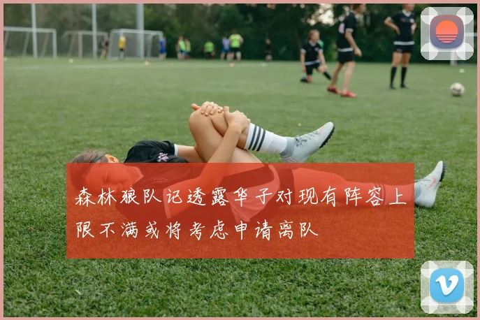 森林狼队记透露华子对现有阵容上限不满或将考虑申请离队