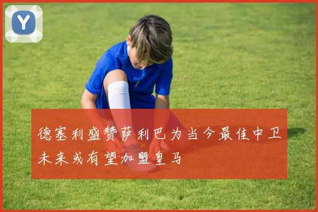 德塞利盛赞萨利巴为当今最佳中卫未来或有望加盟皇马