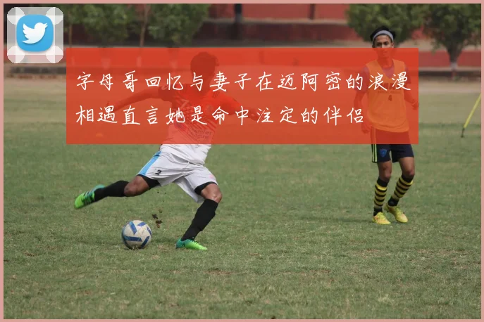 字母哥回忆与妻子在迈阿密的浪漫相遇直言她是命中注定的伴侣