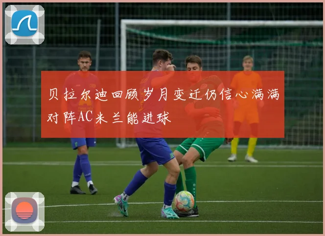 贝拉尔迪回顾岁月变迁仍信心满满对阵AC米兰能进球