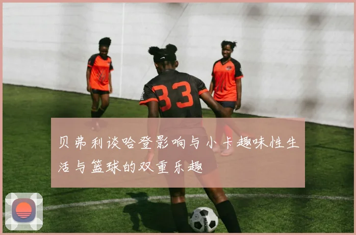 贝弗利谈哈登影响与小卡趣味性生活与篮球的双重乐趣