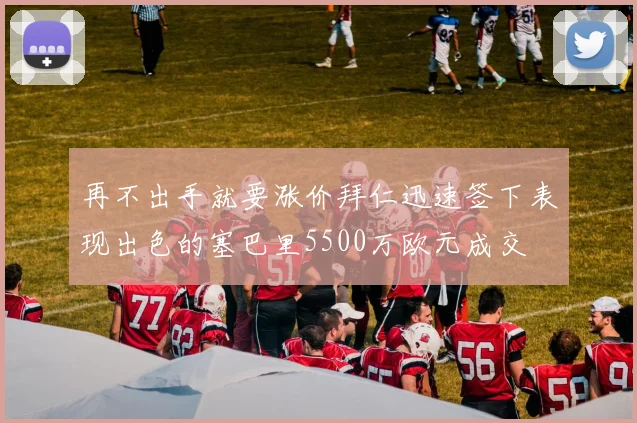再不出手就要涨价拜仁迅速签下表现出色的塞巴里5500万欧元成交