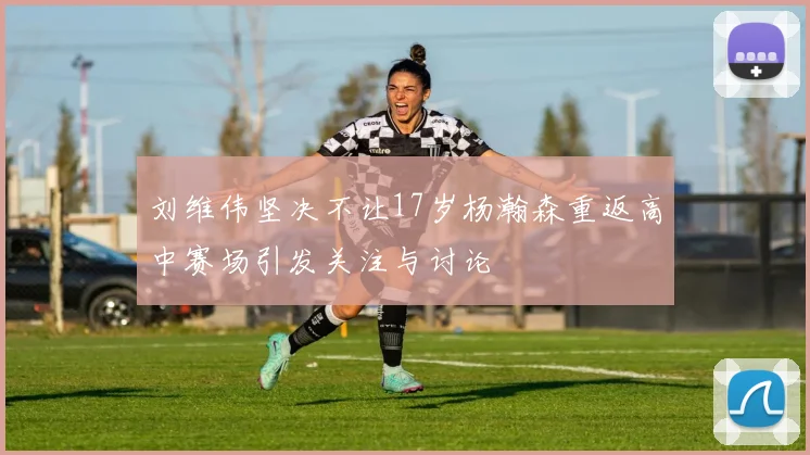刘维伟坚决不让17岁杨瀚森重返高中赛场引发关注与讨论